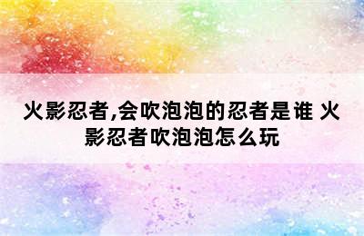 火影忍者,会吹泡泡的忍者是谁 火影忍者吹泡泡怎么玩